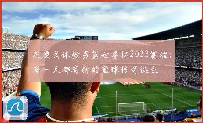 沉浸式体验男篮世界杯2023赛程：每一天都有新的篮球传奇诞生