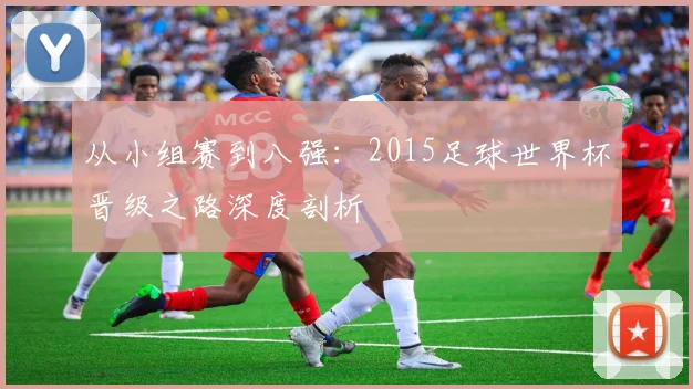 从小组赛到八强：2015足球世界杯晋级之路深度剖析